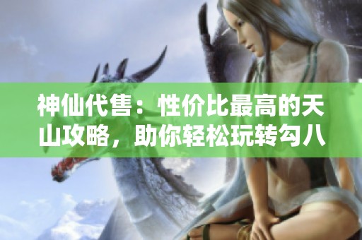 神仙代售：性价比最高的天山攻略，助你轻松玩转勾八内容解析