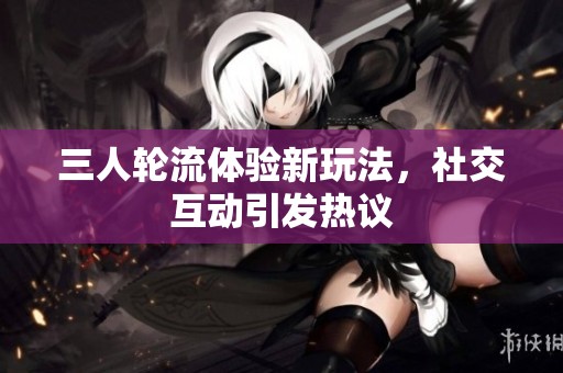三人轮流体验新玩法，社交互动引发热议