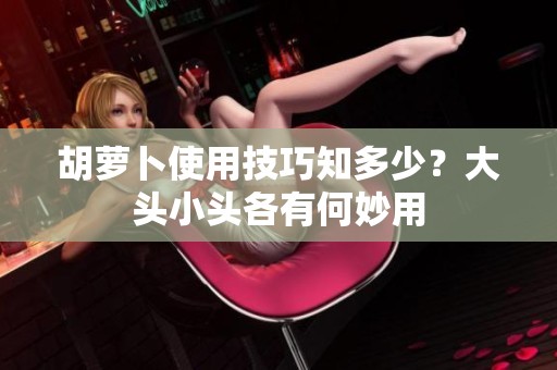 胡萝卜使用技巧知多少？大头小头各有何妙用