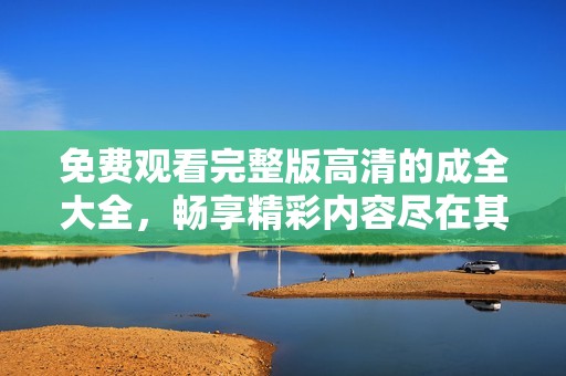 免费观看完整版高清的成全大全，畅享精彩内容尽在其中