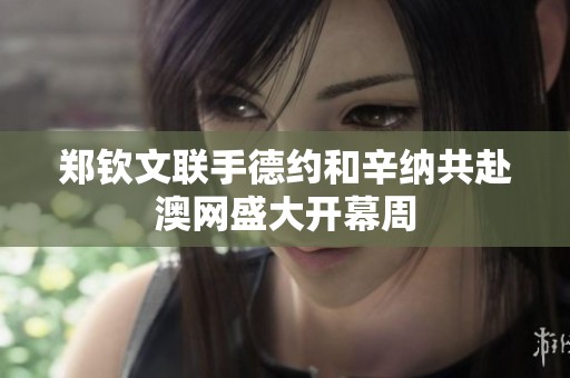郑钦文联手德约和辛纳共赴澳网盛大开幕周