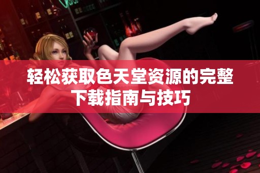 轻松获取色天堂资源的完整下载指南与技巧