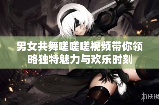 男女共舞嗟嗟嗟视频带你领略独特魅力与欢乐时刻