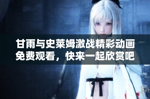 甘雨与史莱姆激战精彩动画免费观看，快来一起欣赏吧
