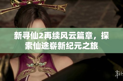新寻仙2再续风云篇章，探索仙途崭新纪元之旅