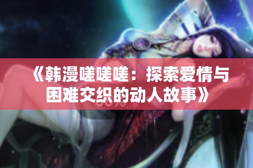 《韩漫嗟嗟嗟：探索爱情与困难交织的动人故事》