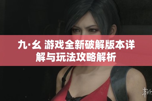 九·幺 游戏全新破解版本详解与玩法攻略解析