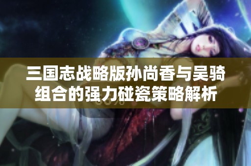 三国志战略版孙尚香与吴骑组合的强力碰瓷策略解析