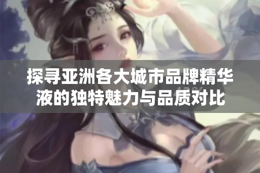 探寻亚洲各大城市品牌精华液的独特魅力与品质对比