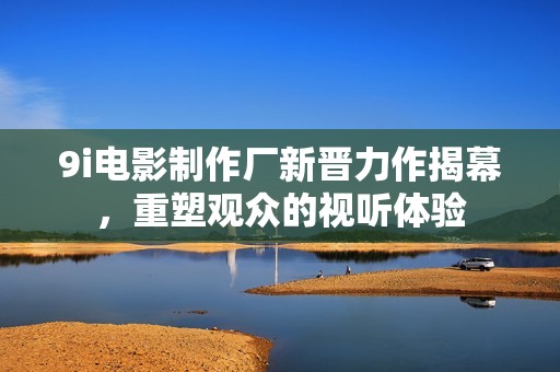 9i电影制作厂新晋力作揭幕，重塑观众的视听体验