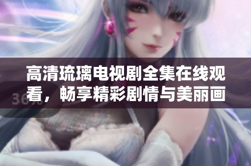 高清琉璃电视剧全集在线观看，畅享精彩剧情与美丽画面
