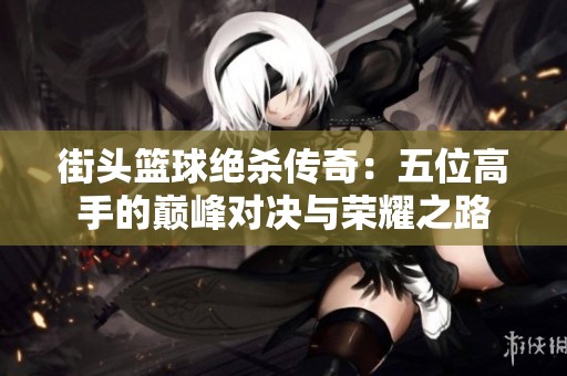街头篮球绝杀传奇：五位高手的巅峰对决与荣耀之路