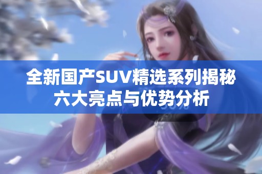 全新国产SUV精选系列揭秘六大亮点与优势分析