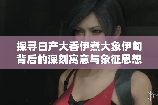 探寻日产大香伊煮大象伊甸背后的深刻寓意与象征思想