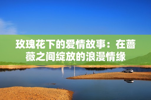 玫瑰花下的爱情故事：在蔷薇之间绽放的浪漫情缘