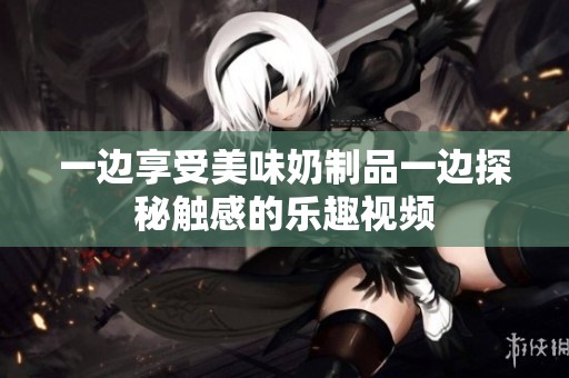 一边享受美味奶制品一边探秘触感的乐趣视频