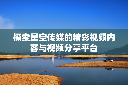 探索星空传媒的精彩视频内容与视频分享平台