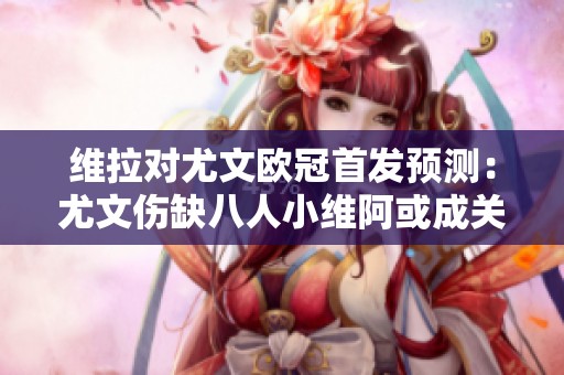 维拉对尤文欧冠首发预测：尤文伤缺八人小维阿或成关键