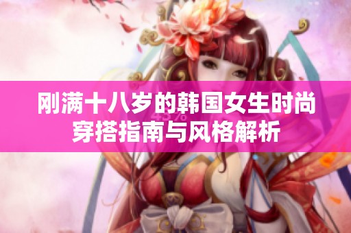 刚满十八岁的韩国女生时尚穿搭指南与风格解析