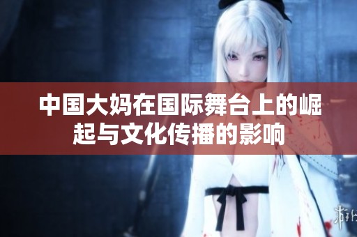 中国大妈在国际舞台上的崛起与文化传播的影响