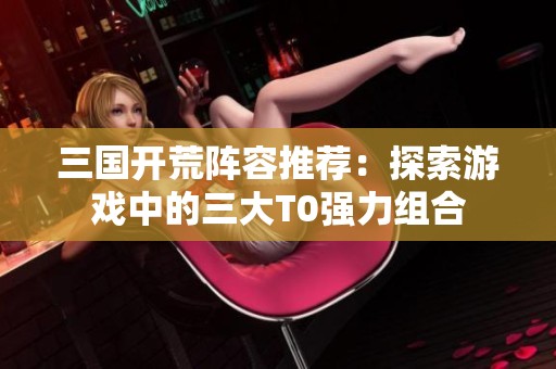 三国开荒阵容推荐：探索游戏中的三大T0强力组合