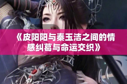 《皮阳阳与秦玉洁之间的情感纠葛与命运交织》