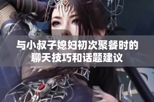 与小叔子媳妇初次聚餐时的聊天技巧和话题建议