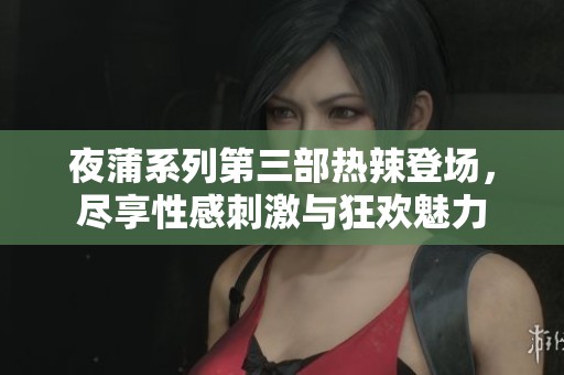 夜蒲系列第三部热辣登场，尽享性感刺激与狂欢魅力