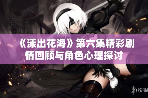 《漾出花海》第六集精彩剧情回顾与角色心理探讨
