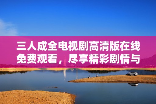 三人成全电视剧高清版在线免费观看，尽享精彩剧情与感人瞬间