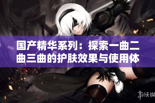 国产精华系列：探索一曲二曲三曲的护肤效果与使用体验