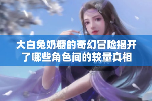 大白兔奶糖的奇幻冒险揭开了哪些角色间的较量真相