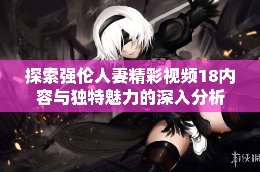 探索强伦人妻精彩视频18内容与独特魅力的深入分析