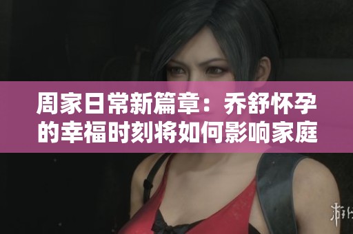 周家日常新篇章：乔舒怀孕的幸福时刻将如何影响家庭生活
