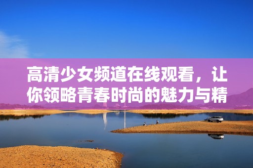 高清少女频道在线观看，让你领略青春时尚的魅力与精彩