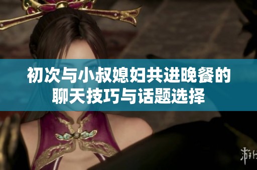 初次与小叔媳妇共进晚餐的聊天技巧与话题选择