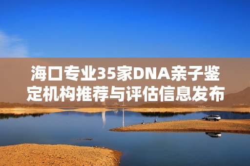 海口专业35家DNA亲子鉴定机构推荐与评估信息发布