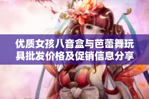 优质女孩八音盒与芭蕾舞玩具批发价格及促销信息分享