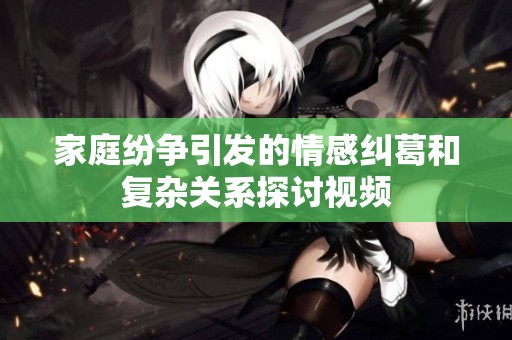 家庭纷争引发的情感纠葛和复杂关系探讨视频