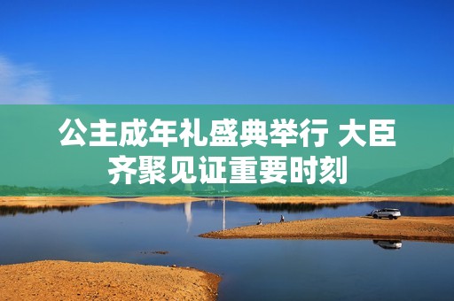 公主成年礼盛典举行 大臣齐聚见证重要时刻
