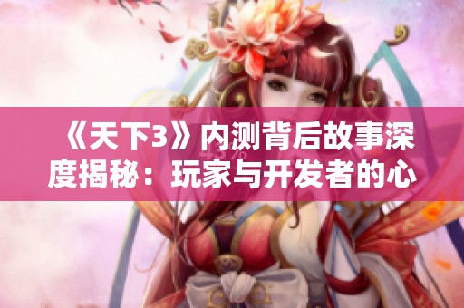 《天下3》内测背后故事深度揭秘：玩家与开发者的心路历程