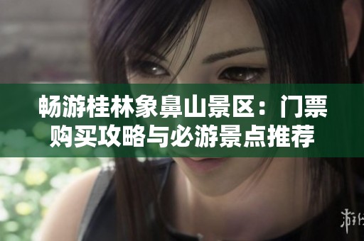 畅游桂林象鼻山景区：门票购买攻略与必游景点推荐