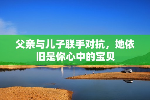 父亲与儿子联手对抗，她依旧是你心中的宝贝