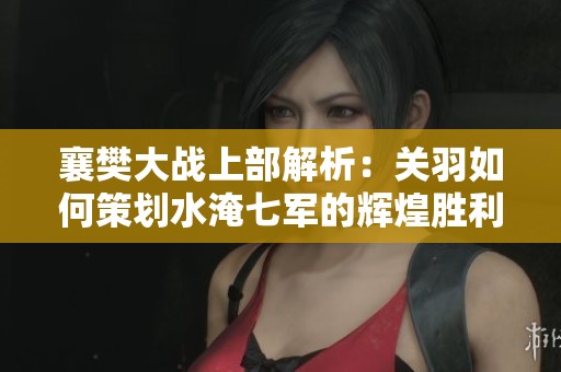 襄樊大战上部解析：关羽如何策划水淹七军的辉煌胜利