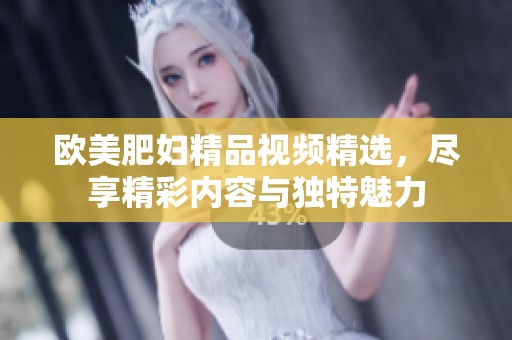 欧美肥妇精品视频精选，尽享精彩内容与独特魅力