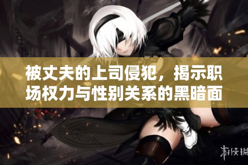 被丈夫的上司侵犯，揭示职场权力与性别关系的黑暗面