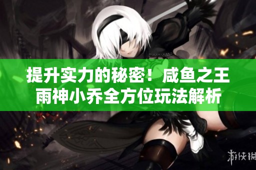 提升实力的秘密！咸鱼之王雨神小乔全方位玩法解析