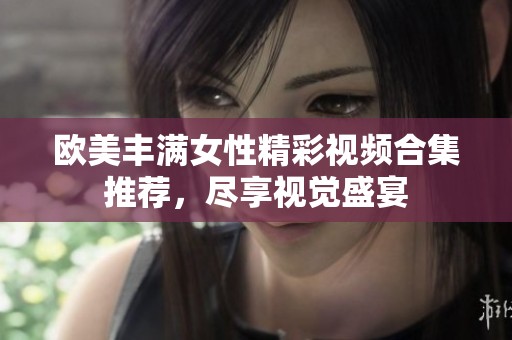 欧美丰满女性精彩视频合集推荐，尽享视觉盛宴