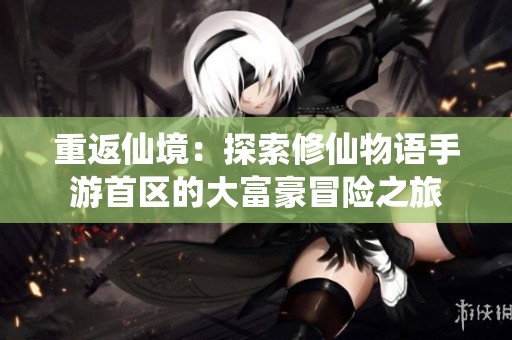 重返仙境：探索修仙物语手游首区的大富豪冒险之旅