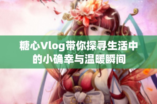 糖心Vlog带你探寻生活中的小确幸与温暖瞬间